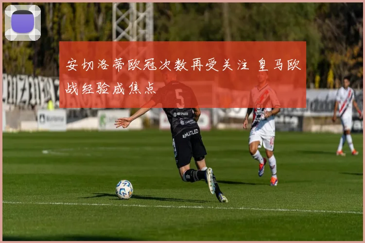 安切洛蒂欧冠次数再受关注 皇马欧战经验成焦点