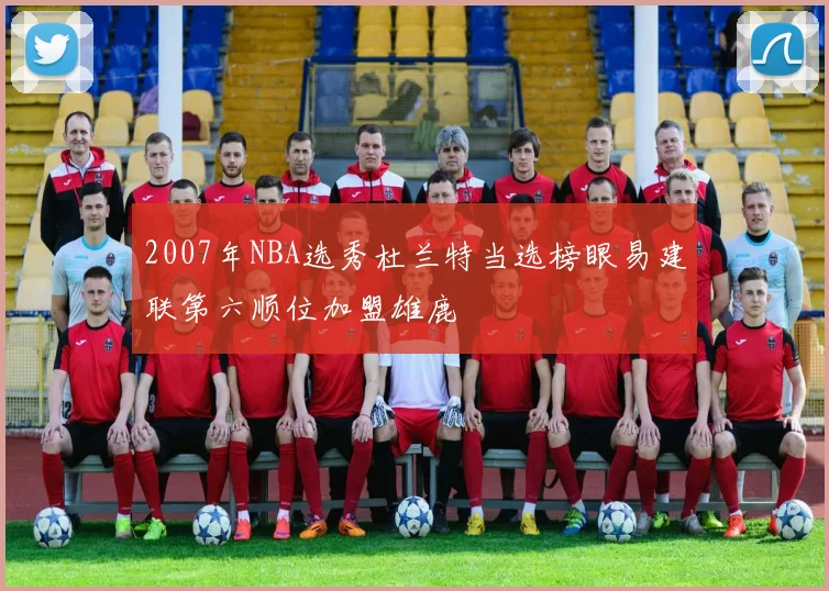 2007年NBA选秀杜兰特当选榜眼易建联第六顺位加盟雄鹿