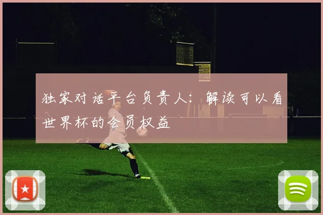 独家对话平台负责人：解读可以看世界杯的会员权益
