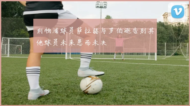 利物浦球员萨拉赫与罗伯逊告别其他球员未来悬而未决