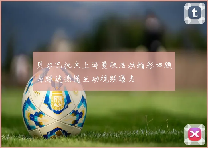 贝尔巴托夫上海曼联活动精彩回顾与球迷热情互动视频曝光