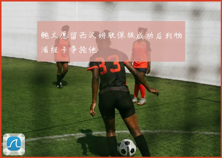 鲍文愿留西汉姆联保级成功后利物浦纽卡争抢他