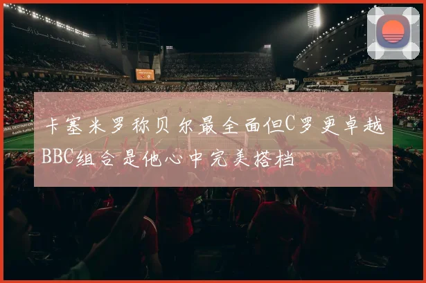 卡塞米罗称贝尔最全面但C罗更卓越BBC组合是他心中完美搭档