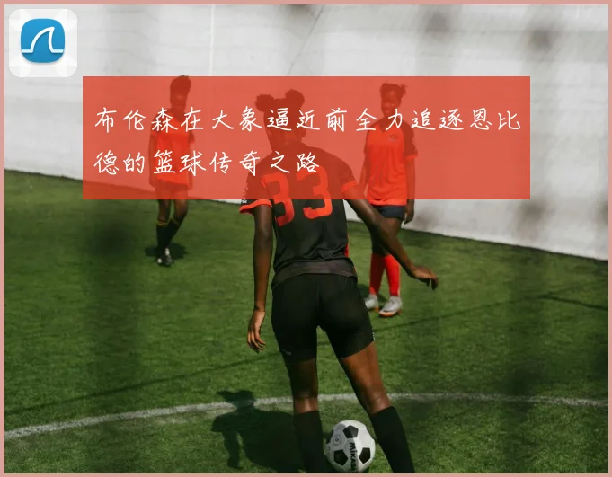 布伦森在大象逼近前全力追逐恩比德的篮球传奇之路