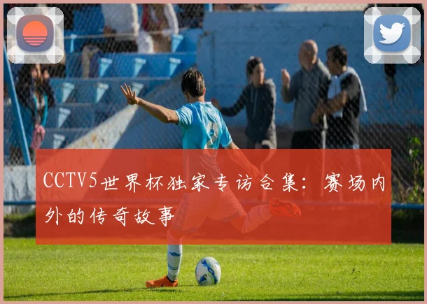 CCTV5世界杯独家专访合集：赛场内外的传奇故事