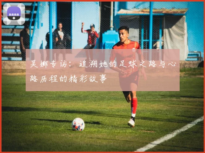 吴娜专访：追溯她的足球之路与心路历程的精彩故事